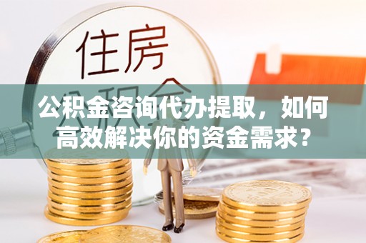 上虞公积金咨询代办提取，如何高效解决你的资金需求？