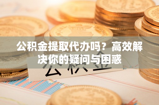上虞公积金提取代办吗？高效解决你的疑问与困惑
