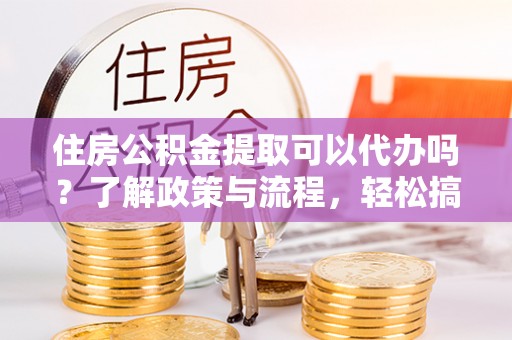 上虞住房公积金提取可以代办吗？了解政策与流程，轻松搞定公积金提取