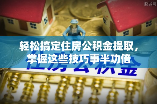 上虞轻松搞定住房公积金提取，掌握这些技巧事半功倍