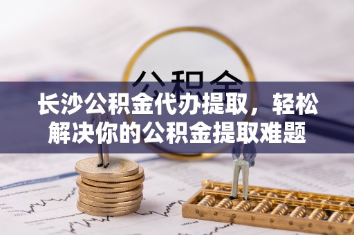 上虞长沙公积金代办提取，轻松解决你的公积金提取难题