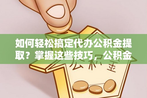 上虞如何轻松搞定代办公积金提取？掌握这些技巧，公积金到手不是梦！