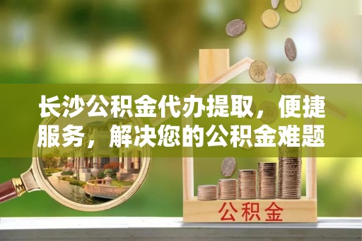 上虞长沙公积金代办提取，便捷服务，解决您的公积金难题
