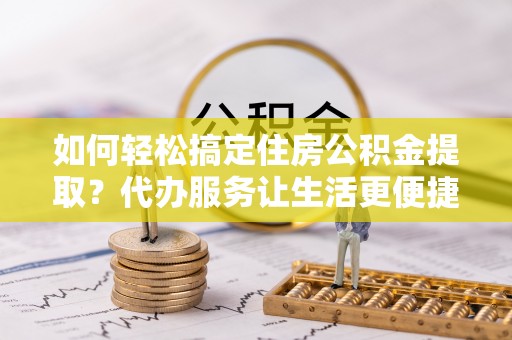 上虞如何轻松搞定住房公积金提取？代办服务让生活更便捷