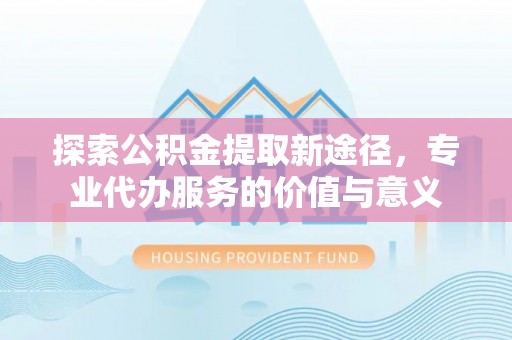 上虞探索公积金提取新途径，专业代办服务的价值与意义