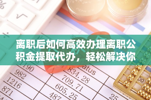 上虞离职后如何高效办理离职公积金提取代办，轻松解决你的后顾之忧