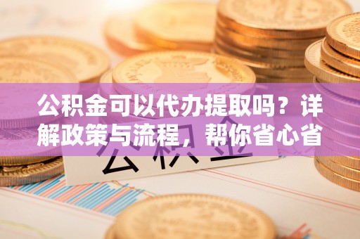 上虞公积金可以代办提取吗？详解政策与流程，帮你省心省力