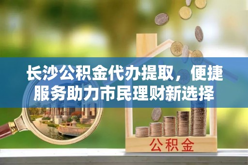 上虞长沙公积金代办提取，便捷服务助力市民理财新选择