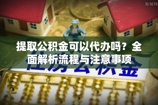 上虞提取公积金可以代办吗？全面解析流程与注意事项