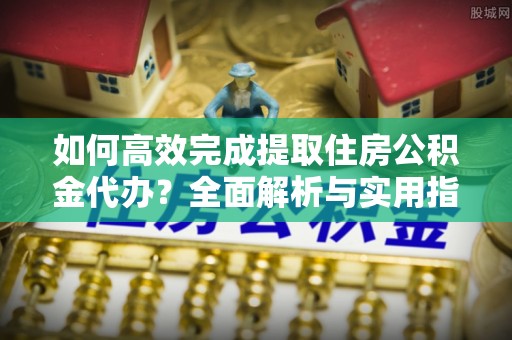 上虞如何高效完成提取住房公积金代办？全面解析与实用指南