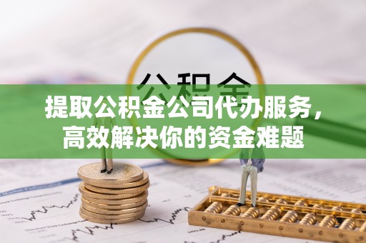上虞提取公积金公司代办服务，高效解决你的资金难题