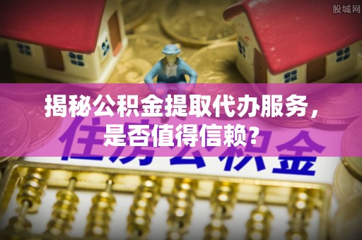 上虞揭秘公积金提取代办服务，是否值得信赖？