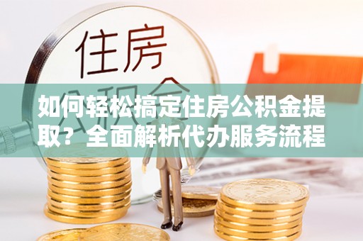 上虞如何轻松搞定住房公积金提取？全面解析代办服务流程与优势