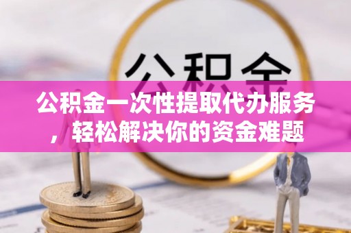上虞公积金一次性提取代办服务，轻松解决你的资金难题