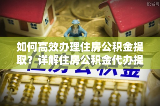 上虞如何高效办理住房公积金提取？详解住房公积金代办提取流程