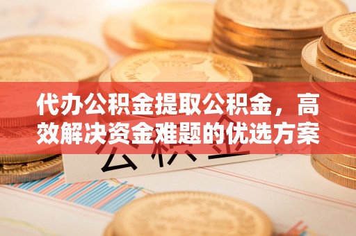 上虞代办公积金提取公积金，高效解决资金难题的优选方案