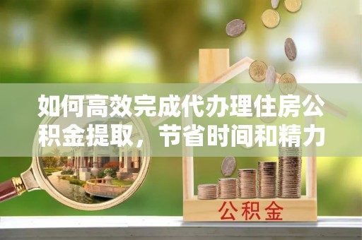 上虞如何高效完成代办理住房公积金提取，节省时间和精力？