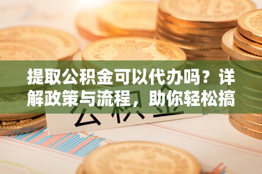 上虞提取公积金可以代办吗？详解政策与流程，助你轻松搞定！