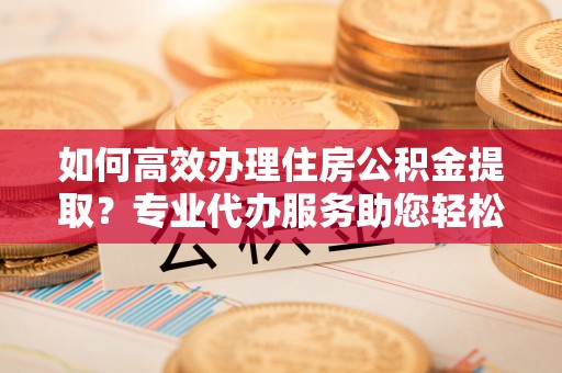 上虞如何高效办理住房公积金提取？专业代办服务助您轻松解决难题