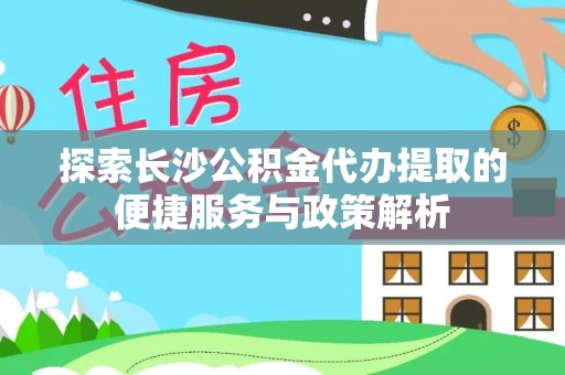 上虞探索长沙公积金代办提取的便捷服务与政策解析