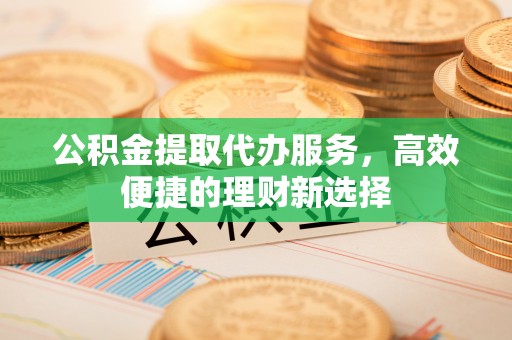 上虞公积金提取代办服务，高效便捷的理财新选择