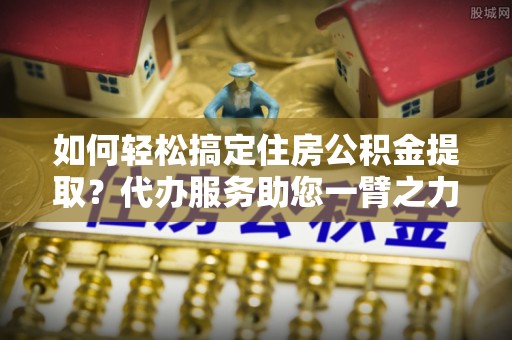 上虞如何轻松搞定住房公积金提取？代办服务助您一臂之力