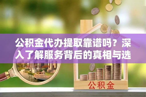 上虞公积金代办提取靠谱吗？深入了解服务背后的真相与选择指南