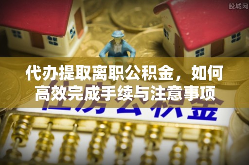 上虞代办提取离职公积金，如何高效完成手续与注意事项