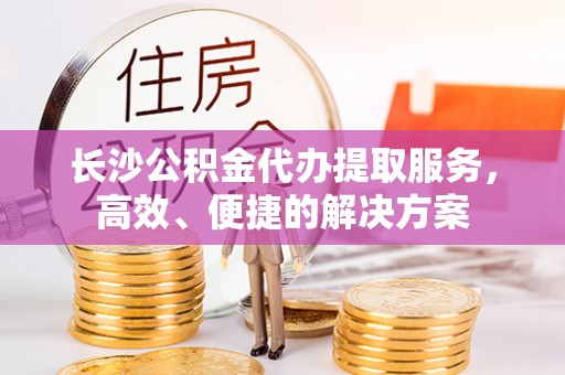 上虞长沙公积金代办提取服务，高效、便捷的解决方案