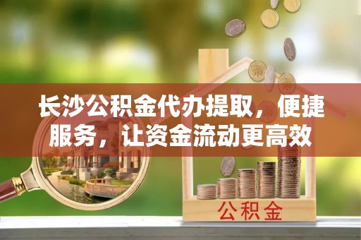 上虞长沙公积金代办提取，便捷服务，让资金流动更高效