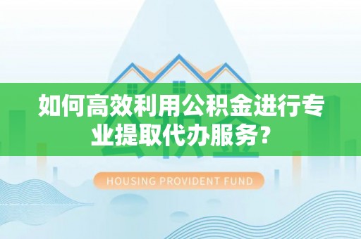 上虞如何高效利用公积金进行专业提取代办服务？