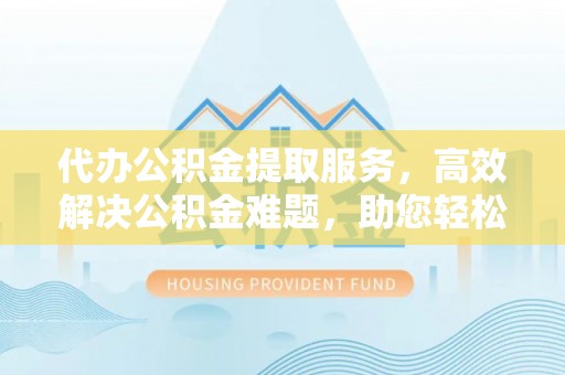 上虞代办公积金提取服务，高效解决公积金难题，助您轻松理财