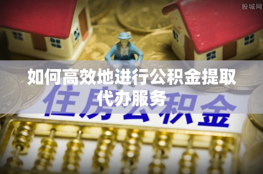 上虞如何高效地进行公积金提取代办服务
