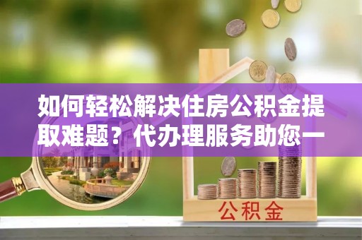 上虞如何轻松解决住房公积金提取难题？代办理服务助您一臂之力