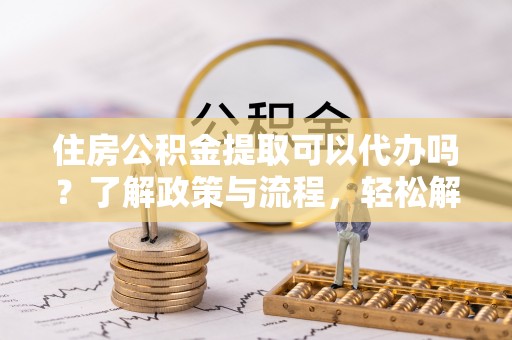 上虞住房公积金提取可以代办吗？了解政策与流程，轻松解决你的疑问