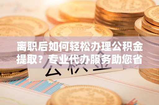 上虞离职后如何轻松办理公积金提取？专业代办服务助您省心省力
