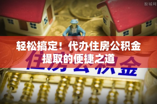 上虞轻松搞定！代办住房公积金提取的便捷之道