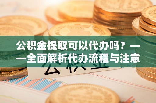 上虞公积金提取可以代办吗？——全面解析代办流程与注意事项
